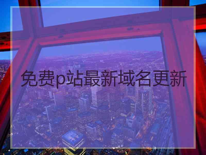 免费p站最新域名更新